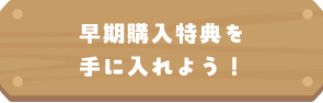 早期購入特典を手に入れよう！