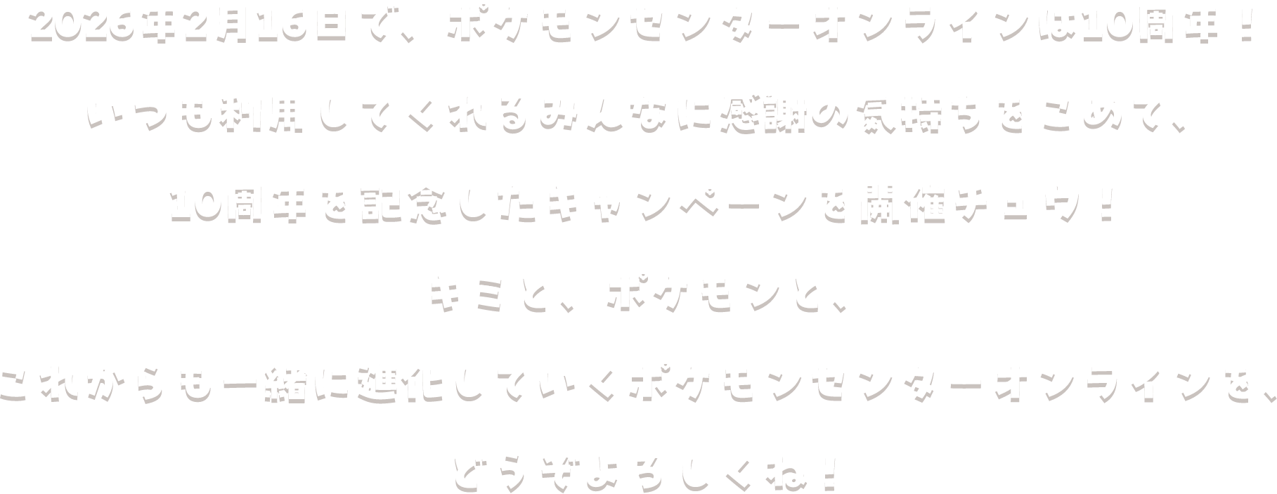2026年2月16日で、ポケモンセンターオンラインは10周年！いつも利用してくれるみんなに感謝の気持ちをこめて、10周年を記念したキャンペーンを開催チュウ！キミと、ポケモンと、これからも一緒に進化していくポケモンセンターオンラインを、どうぞよろしくね！