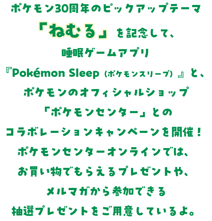 ポケモン30周年のピックアップテーマ「ねむる」を記念して、睡眠ゲームアプリ『Pokémon Sleep（ポケモンスリープ）』と、ポケモンのオフィシャルショップ「ポケモンセンター」とのコラボレーションキャンペーンが開催！ポケモンセンターオンラインでは、お買い物でもらえるプレゼントや、メルマガから参加できる抽選プレゼントをご用意しているよ。